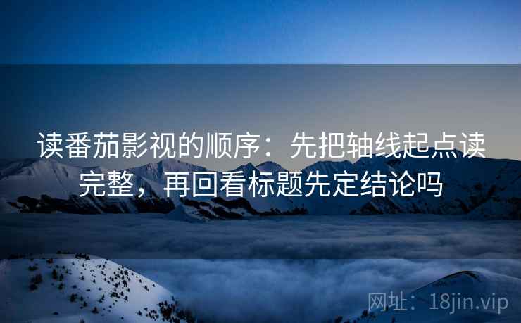 读番茄影视的顺序：先把轴线起点读完整，再回看标题先定结论吗