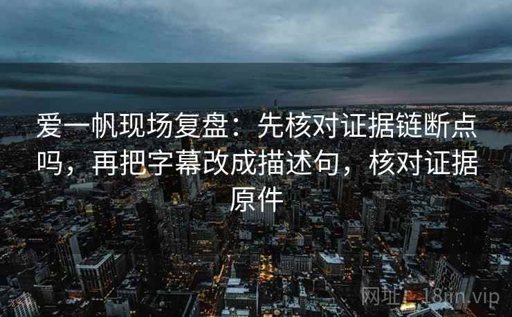 爱一帆现场复盘：先核对证据链断点吗，再把字幕改成描述句，核对证据原件