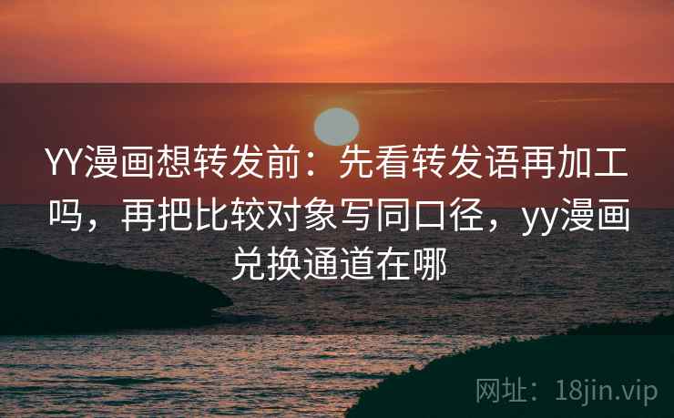 YY漫画想转发前：先看转发语再加工吗，再把比较对象写同口径，yy漫画兑换通道在哪