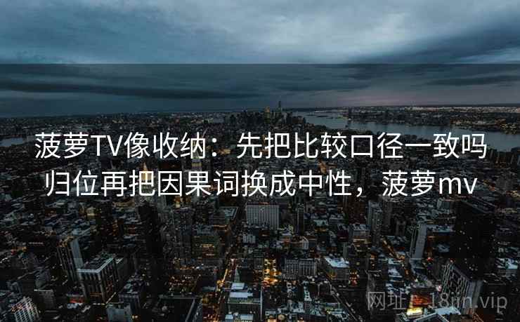 菠萝TV像收纳：先把比较口径一致吗归位再把因果词换成中性，菠萝mv