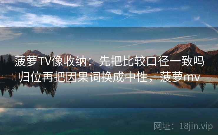菠萝TV像收纳：先把比较口径一致吗归位再把因果词换成中性，菠萝mv