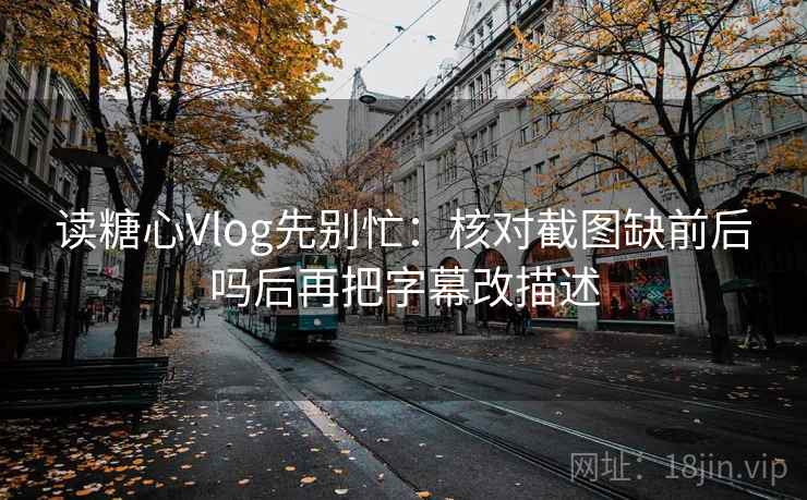 读糖心Vlog先别忙：核对截图缺前后吗后再把字幕改描述