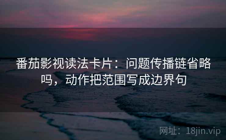 番茄影视读法卡片：问题传播链省略吗，动作把范围写成边界句