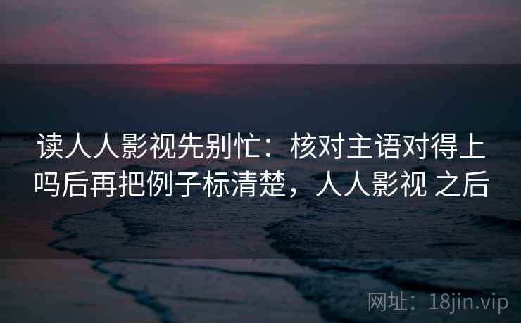 读人人影视先别忙：核对主语对得上吗后再把例子标清楚，人人影视 之后
