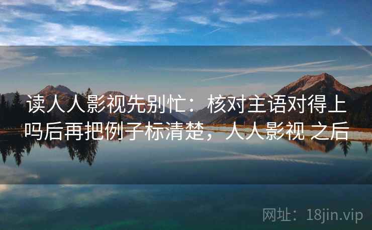读人人影视先别忙：核对主语对得上吗后再把例子标清楚，人人影视 之后