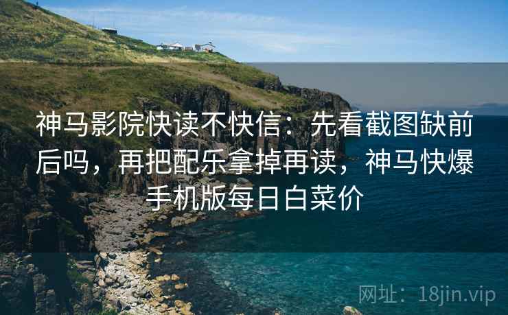 神马影院快读不快信：先看截图缺前后吗，再把配乐拿掉再读，神马快爆手机版每日白菜价
