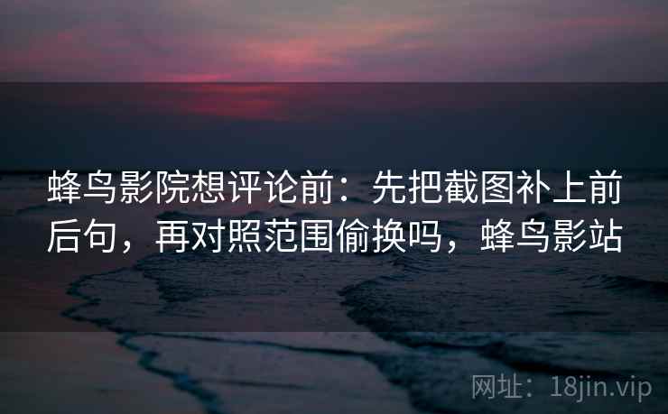 蜂鸟影院想评论前：先把截图补上前后句，再对照范围偷换吗，蜂鸟影站
