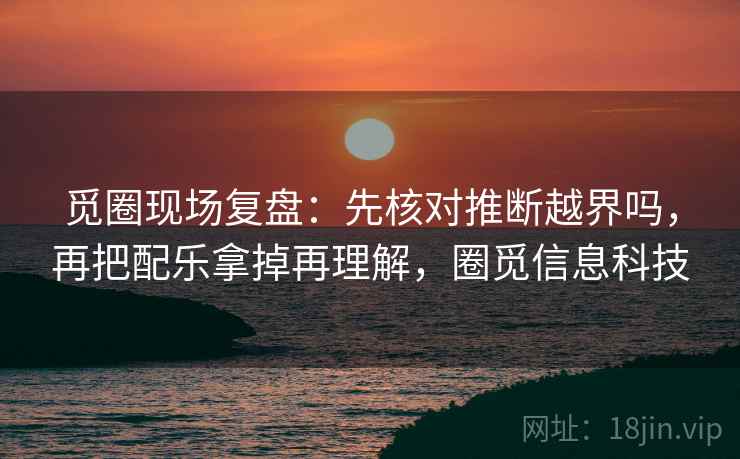 觅圈现场复盘：先核对推断越界吗，再把配乐拿掉再理解，圈觅信息科技