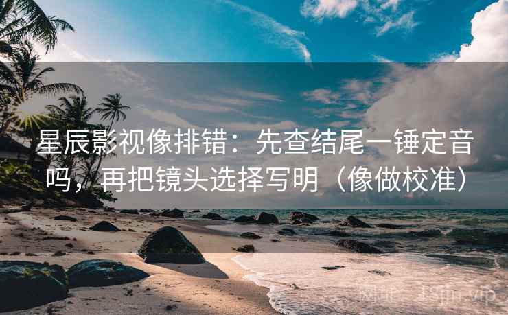 星辰影视像排错：先查结尾一锤定音吗，再把镜头选择写明（像做校准）