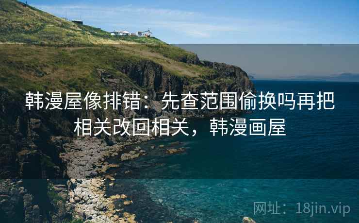 韩漫屋像排错：先查范围偷换吗再把相关改回相关，韩漫画屋