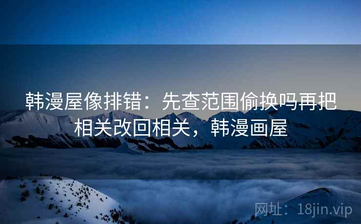 韩漫屋像排错：先查范围偷换吗再把相关改回相关，韩漫画屋